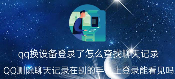 qq换设备登录了怎么查找聊天记录 QQ删除聊天记录在别的手机上登录能看见吗？